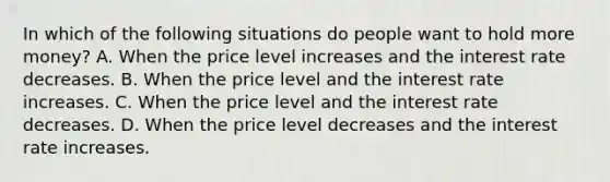 In which of the following situations do people want to hold more money? A. When the price level increases and the interest rate decreases. B. When the price level and the interest rate increases. C. When the price level and the interest rate decreases. D. When the price level decreases and the interest rate increases.