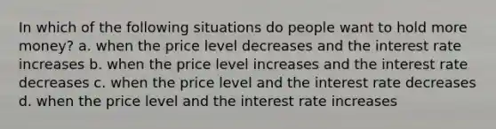 In which of the following situations do people want to hold more money? a. when the price level decreases and the interest rate increases b. when the price level increases and the interest rate decreases c. when the price level and the interest rate decreases d. when the price level and the interest rate increases