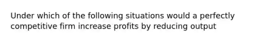 Under which of the following situations would a perfectly competitive firm increase profits by reducing output