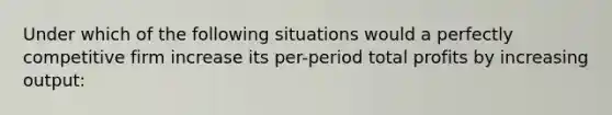 Under which of the following situations would a perfectly competitive firm increase its per-period total profits by increasing output: