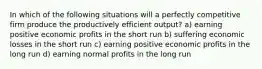 In which of the following situations will a perfectly competitive firm produce the productively efficient output? a) earning positive economic profits in the short run b) suffering economic losses in the short run c) earning positive economic profits in the long run d) earning normal profits in the long run