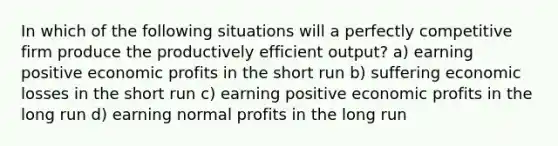 In which of the following situations will a perfectly competitive firm produce the productively efficient output? a) earning positive economic profits in the short run b) suffering economic losses in the short run c) earning positive economic profits in the long run d) earning normal profits in the long run