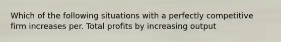 Which of the following situations with a perfectly competitive firm increases per. Total profits by increasing output