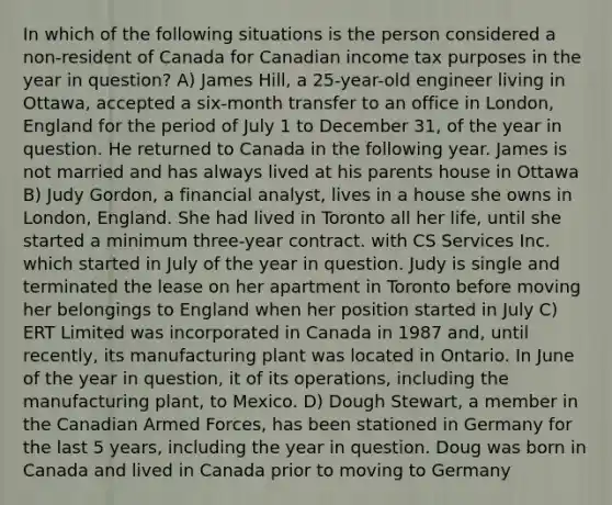 In which of the following situations is the person considered a non-resident of Canada for Canadian income tax purposes in the year in question? A) James Hill, a 25-year-old engineer living in Ottawa, accepted a six-month transfer to an office in London, England for the period of July 1 to December 31, of the year in question. He returned to Canada in the following year. James is not married and has always lived at his parents house in Ottawa B) Judy Gordon, a financial analyst, lives in a house she owns in London, England. She had lived in Toronto all her life, until she started a minimum three-year contract. with CS Services Inc. which started in July of the year in question. Judy is single and terminated the lease on her apartment in Toronto before moving her belongings to England when her position started in July C) ERT Limited was incorporated in Canada in 1987 and, until recently, its manufacturing plant was located in Ontario. In June of the year in question, it of its operations, including the manufacturing plant, to Mexico. D) Dough Stewart, a member in the Canadian Armed Forces, has been stationed in Germany for the last 5 years, including the year in question. Doug was born in Canada and lived in Canada prior to moving to Germany