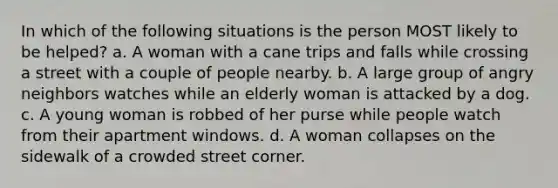 In which of the following situations is the person MOST likely to be helped? a. A woman with a cane trips and falls while crossing a street with a couple of people nearby. b. A large group of angry neighbors watches while an elderly woman is attacked by a dog. c. A young woman is robbed of her purse while people watch from their apartment windows. d. A woman collapses on the sidewalk of a crowded street corner.