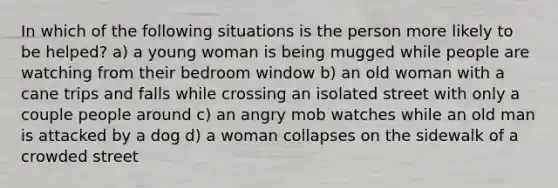 In which of the following situations is the person more likely to be helped? a) a young woman is being mugged while people are watching from their bedroom window b) an old woman with a cane trips and falls while crossing an isolated street with only a couple people around c) an angry mob watches while an old man is attacked by a dog d) a woman collapses on the sidewalk of a crowded street