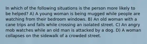 In which of the following situations is the person more likely to be helped? A) A young woman is being mugged while people are watching from their bedroom windows. B) An old woman with a cane trips and falls while crossing an isolated street. C) An angry mob watches while an old man is attacked by a dog. D) A woman collapses on the sidewalk of a crowded street.