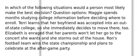 In which of the following situations would a person most likely make the best decision? Question options: Maggie spends months studying college information before deciding where to enroll. Terri learns that her boyfriend was accepted into an out-of-state college, so she immediately decides to move there, too. Elizabeth is enraged that her parents won't let her go to the concert she wants and she storms out of the house. Ron's football team wins the state championship and plans to celebrate at the after-game party.