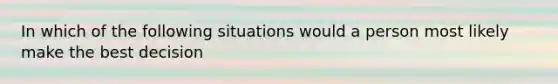 In which of the following situations would a person most likely make the best decision