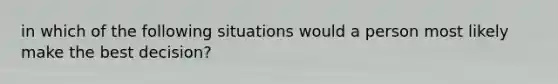 in which of the following situations would a person most likely make the best decision?