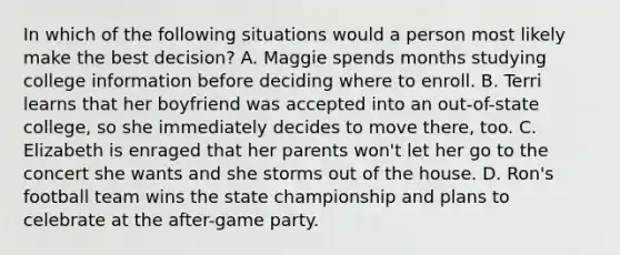 In which of the following situations would a person most likely make the best decision? A. Maggie spends months studying college information before deciding where to enroll. B. Terri learns that her boyfriend was accepted into an out-of-state college, so she immediately decides to move there, too. C. Elizabeth is enraged that her parents won't let her go to the concert she wants and she storms out of the house. D. Ron's football team wins the state championship and plans to celebrate at the after-game party.