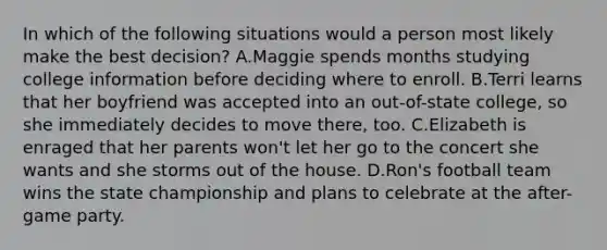 In which of the following situations would a person most likely make the best decision? A.Maggie spends months studying college information before deciding where to enroll. B.Terri learns that her boyfriend was accepted into an out-of-state college, so she immediately decides to move there, too. C.Elizabeth is enraged that her parents won't let her go to the concert she wants and she storms out of the house. D.Ron's football team wins the state championship and plans to celebrate at the after-game party.