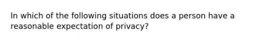 In which of the following situations does a person have a reasonable expectation of privacy?