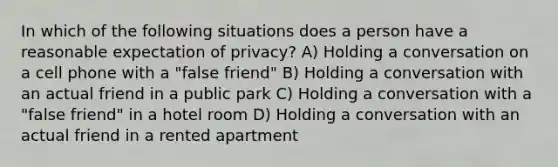 In which of the following situations does a person have a reasonable expectation of privacy? A) Holding a conversation on a cell phone with a "false friend" B) Holding a conversation with an actual friend in a public park C) Holding a conversation with a "false friend" in a hotel room D) Holding a conversation with an actual friend in a rented apartment