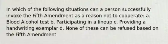 In which of the following situations can a person successfully invoke the Fifth Amendment as a reason not to cooperate: a. Blood Alcohol test b. Participating in a lineup c. Providing a handwriting exemplar d. None of these can be refused based on the Fifth Amendment