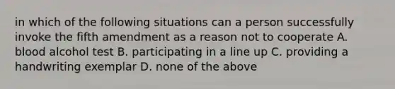 in which of the following situations can a person successfully invoke the fifth amendment as a reason not to cooperate A. blood alcohol test B. participating in a line up C. providing a handwriting exemplar D. none of the above