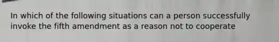 In which of the following situations can a person successfully invoke the fifth amendment as a reason not to cooperate