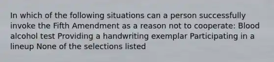 In which of the following situations can a person successfully invoke the Fifth Amendment as a reason not to cooperate: Blood alcohol test Providing a handwriting exemplar Participating in a lineup None of the selections listed