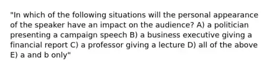 "In which of the following situations will the personal appearance of the speaker have an impact on the audience? A) a politician presenting a campaign speech B) a business executive giving a financial report C) a professor giving a lecture D) all of the above E) a and b only"