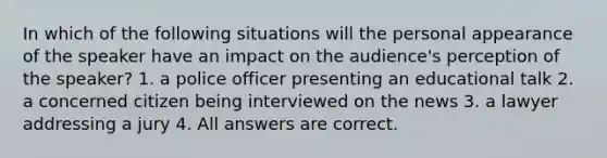 In which of the following situations will the personal appearance of the speaker have an impact on the audience's perception of the speaker? 1. a police officer presenting an educational talk 2. a concerned citizen being interviewed on the news 3. a lawyer addressing a jury 4. All answers are correct.