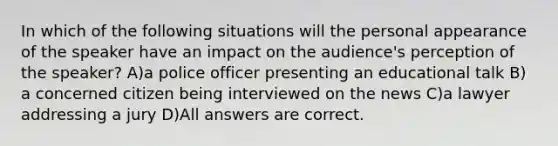 In which of the following situations will the personal appearance of the speaker have an impact on the audience's perception of the speaker? A)a police officer presenting an educational talk B) a concerned citizen being interviewed on the news C)a lawyer addressing a jury D)All answers are correct.