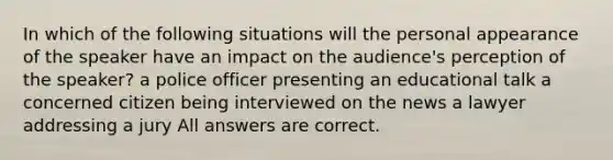 In which of the following situations will the personal appearance of the speaker have an impact on the audience's perception of the speaker? a police officer presenting an educational talk a concerned citizen being interviewed on the news a lawyer addressing a jury All answers are correct.