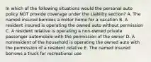 In which of the following situations would the personal auto policy NOT provide coverage under the Liability section? A. The named insured borrows a motor home for a vacation B. A resident insured is operating the owned auto without permission C. A resident relative is operating a non-owned private passenger automobile with the permission of the owner D. A nonresident of the household is operating the owned auto with the permission of a resident relative E. The named insured borrows a truck for recreational use