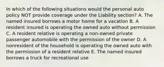 In which of the following situations would the personal auto policy NOT provide coverage under the Liability section? A. The named insured borrows a motor home for a vacation B. A resident insured is operating the owned auto without permission C. A resident relative is operating a non-owned private passenger automobile with the permission of the owner D. A nonresident of the household is operating the owned auto with the permission of a resident relative E. The named insured borrows a truck for recreational use