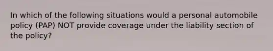 In which of the following situations would a personal automobile policy (PAP) NOT provide coverage under the liability section of the policy?