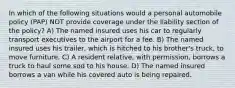 In which of the following situations would a personal automobile policy (PAP) NOT provide coverage under the liability section of the policy? A) The named insured uses his car to regularly transport executives to the airport for a fee. B) The named insured uses his trailer, which is hitched to his brother's truck, to move furniture. C) A resident relative, with permission, borrows a truck to haul some sod to his house. D) The named insured borrows a van while his covered auto is being repaired.