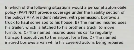 In which of the following situations would a personal automobile policy (PAP) NOT provide coverage under the liability section of the policy? A) A resident relative, with permission, borrows a truck to haul some sod to his house. B) The named insured uses his trailer, which is hitched to his brother's truck, to move furniture. C) The named insured uses his car to regularly transport executives to the airport for a fee. D) The named insured borrows a van while his covered auto is being repaired.