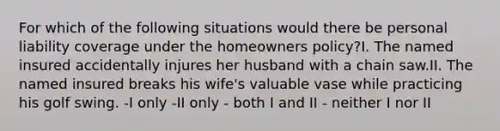 For which of the following situations would there be personal liability coverage under the homeowners policy?I. The named insured accidentally injures her husband with a chain saw.II. The named insured breaks his wife's valuable vase while practicing his golf swing. -I only -II only - both I and II - neither I nor II