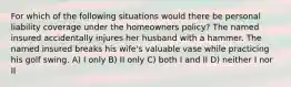 For which of the following situations would there be personal liability coverage under the homeowners policy? The named insured accidentally injures her husband with a hammer. The named insured breaks his wife's valuable vase while practicing his golf swing. A) I only B) II only C) both I and II D) neither I nor II