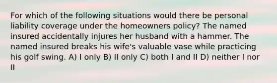 For which of the following situations would there be personal liability coverage under the homeowners policy? The named insured accidentally injures her husband with a hammer. The named insured breaks his wife's valuable vase while practicing his golf swing. A) I only B) II only C) both I and II D) neither I nor II