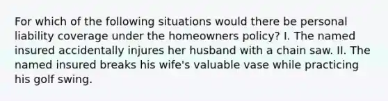 For which of the following situations would there be personal liability coverage under the homeowners policy? I. The named insured accidentally injures her husband with a chain saw. II. The named insured breaks his wife's valuable vase while practicing his golf swing.