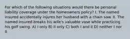 For which of the following situations would there be personal liability coverage under the homeowners policy? I. The named insured accidentally injures her husband with a chain saw. II. The named insured breaks his wife's valuable vase while practicing his golf swing. A) I only B) II only C) both I and II D) neither I nor II