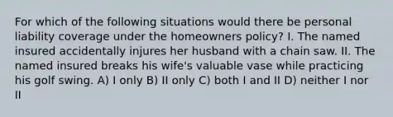 For which of the following situations would there be personal liability coverage under the homeowners policy? I. The named insured accidentally injures her husband with a chain saw. II. The named insured breaks his wife's valuable vase while practicing his golf swing. A) I only B) II only C) both I and II D) neither I nor II