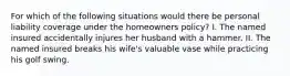 For which of the following situations would there be personal liability coverage under the homeowners policy? I. The named insured accidentally injures her husband with a hammer. II. The named insured breaks his wife's valuable vase while practicing his golf swing.