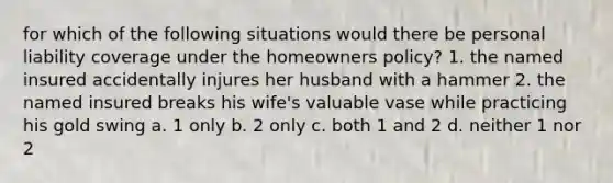 for which of the following situations would there be personal liability coverage under the homeowners policy? 1. the named insured accidentally injures her husband with a hammer 2. the named insured breaks his wife's valuable vase while practicing his gold swing a. 1 only b. 2 only c. both 1 and 2 d. neither 1 nor 2