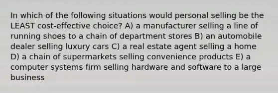 In which of the following situations would personal selling be the LEAST cost-effective choice? A) a manufacturer selling a line of running shoes to a chain of department stores B) an automobile dealer selling luxury cars C) a real estate agent selling a home D) a chain of supermarkets selling convenience products E) a computer systems firm selling hardware and software to a large business