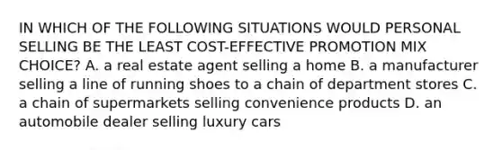 IN WHICH OF THE FOLLOWING SITUATIONS WOULD PERSONAL SELLING BE THE LEAST COST-EFFECTIVE PROMOTION MIX CHOICE? A. a real estate agent selling a home B. a manufacturer selling a line of running shoes to a chain of department stores C. a chain of supermarkets selling convenience products D. an automobile dealer selling luxury cars