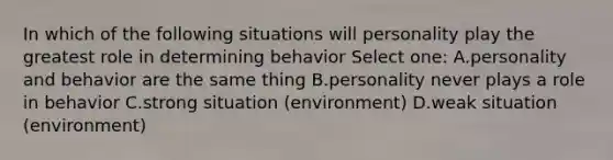 In which of the following situations will personality play the greatest role in determining behavior Select one: A.personality and behavior are the same thing B.personality never plays a role in behavior C.strong situation (environment) D.weak situation (environment)