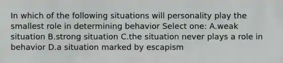 In which of the following situations will personality play the smallest role in determining behavior Select one: A.weak situation B.strong situation C.the situation never plays a role in behavior D.a situation marked by escapism