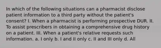 In which of the following situations can a pharmacist disclose patient information to a third party without the patient's consent? I. When a pharmacist is performing prospective DUR. II. To assist prescribers in obtaining a comprehensive drug history on a patient. III. When a patient's relative requests such information. a. I only b. I and II only c. II and III only d. All