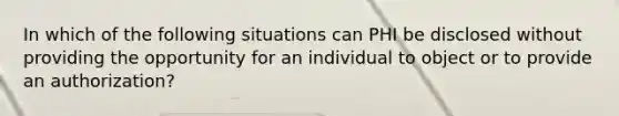 In which of the following situations can PHI be disclosed without providing the opportunity for an individual to object or to provide an authorization?