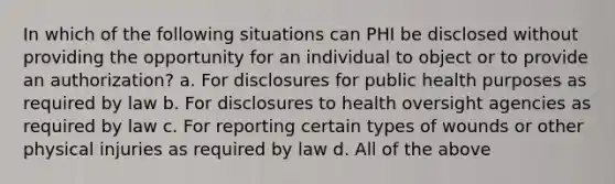 In which of the following situations can PHI be disclosed without providing the opportunity for an individual to object or to provide an authorization? a. For disclosures for public health purposes as required by law b. For disclosures to health oversight agencies as required by law c. For reporting certain types of wounds or other physical injuries as required by law d. All of the above