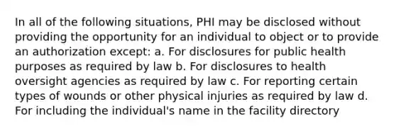 In all of the following situations, PHI may be disclosed without providing the opportunity for an individual to object or to provide an authorization except: a. For disclosures for public health purposes as required by law b. For disclosures to health oversight agencies as required by law c. For reporting certain types of wounds or other physical injuries as required by law d. For including the individual's name in the facility directory