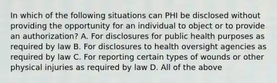 In which of the following situations can PHI be disclosed without providing the opportunity for an individual to object or to provide an authorization? A. For disclosures for public health purposes as required by law B. For disclosures to health oversight agencies as required by law C. For reporting certain types of wounds or other physical injuries as required by law D. All of the above