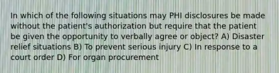 In which of the following situations may PHI disclosures be made without the patient's authorization but require that the patient be given the opportunity to verbally agree or object? A) Disaster relief situations B) To prevent serious injury C) In response to a court order D) For organ procurement