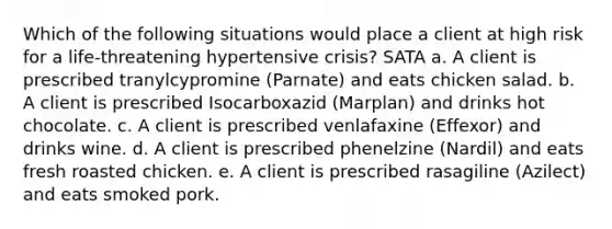 Which of the following situations would place a client at high risk for a life-threatening hypertensive crisis? SATA a. A client is prescribed tranylcypromine (Parnate) and eats chicken salad. b. A client is prescribed Isocarboxazid (Marplan) and drinks hot chocolate. c. A client is prescribed venlafaxine (Effexor) and drinks wine. d. A client is prescribed phenelzine (Nardil) and eats fresh roasted chicken. e. A client is prescribed rasagiline (Azilect) and eats smoked pork.